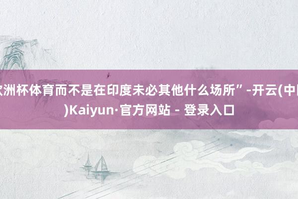 欧洲杯体育而不是在印度未必其他什么场所”-开云(中国)Kaiyun·官方网站 - 登录入口