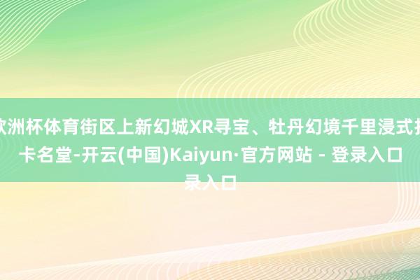 欧洲杯体育街区上新幻城XR寻宝、牡丹幻境千里浸式打卡名堂-开云(中国)Kaiyun·官方网站 - 登录入口