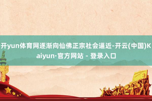开yun体育网逐渐向仙佛正宗社会逼近-开云(中国)Kaiyun·官方网站 - 登录入口