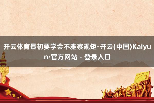 开云体育最初要学会不雅察规矩-开云(中国)Kaiyun·官方网站 - 登录入口