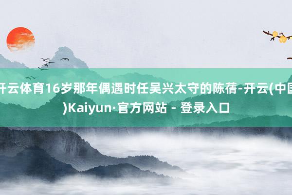 开云体育16岁那年偶遇时任吴兴太守的陈蒨-开云(中国)Kaiyun·官方网站 - 登录入口