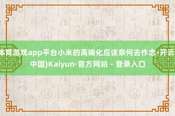 体育游戏app平台小米的高端化应该奈何去作念-开云(中国)Kaiyun·官方网站 - 登录入口