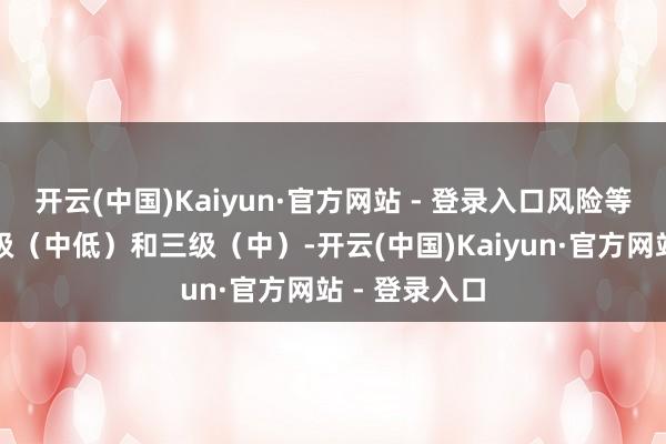 开云(中国)Kaiyun·官方网站 - 登录入口风险等第区别为二级（中低）和三级（中）-开云(中国)Kaiyun·官方网站 - 登录入口