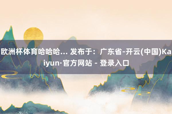 欧洲杯体育哈哈哈... 发布于：广东省-开云(中国)Kaiyun·官方网站 - 登录入口