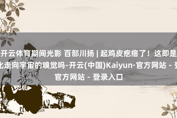 开云体育期间光影 百部川扬 | 起鸡皮疙瘩了！这即是中国文化走向宇宙的嗅觉吗-开云(中国)Kaiyun·官方网站 - 登录入口