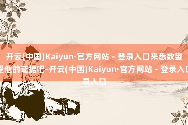 开云(中国)Kaiyun·官方网站 - 登录入口来悉数望望他的证据吧-开云(中国)Kaiyun·官方网站 - 登录入口