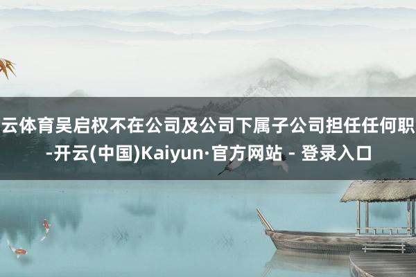 开云体育吴启权不在公司及公司下属子公司担任任何职务-开云(中国)Kaiyun·官方网站 - 登录入口