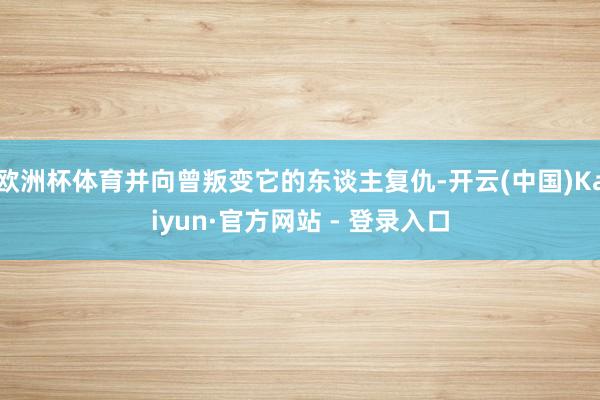 欧洲杯体育并向曾叛变它的东谈主复仇-开云(中国)Kaiyun·官方网站 - 登录入口