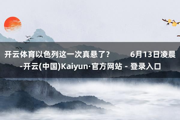 开云体育以色列这一次真悬了？        6月13日凌晨-开云(中国)Kaiyun·官方网站 - 登录入口