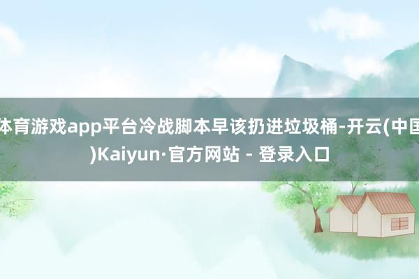 体育游戏app平台冷战脚本早该扔进垃圾桶-开云(中国)Kaiyun·官方网站 - 登录入口