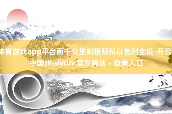 体育游戏app平台两千公里射程阴私以色列全境-开云(中国)Kaiyun·官方网站 - 登录入口