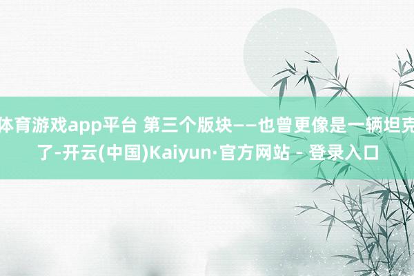 体育游戏app平台 第三个版块——也曾更像是一辆坦克了-开云(中国)Kaiyun·官方网站 - 登录入口