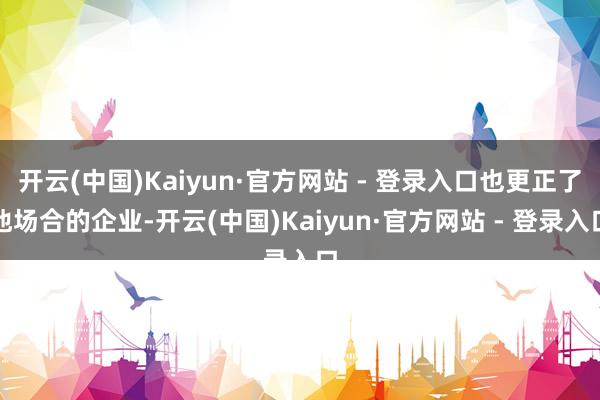 开云(中国)Kaiyun·官方网站 - 登录入口也更正了他场合的企业-开云(中国)Kaiyun·官方网站 - 登录入口