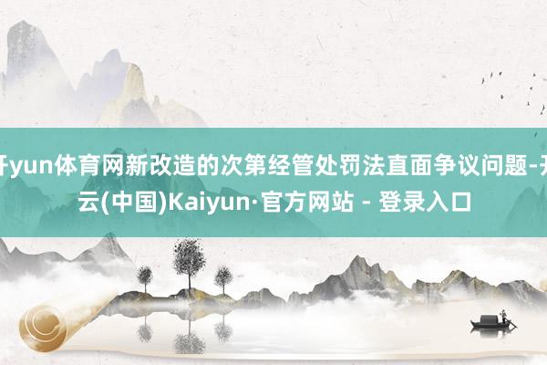 开yun体育网新改造的次第经管处罚法直面争议问题-开云(中国)Kaiyun·官方网站 - 登录入口