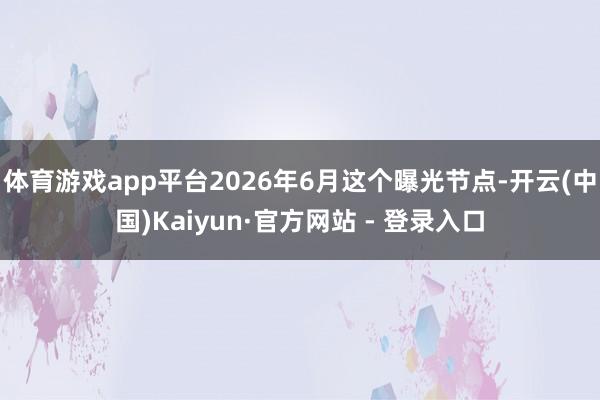 体育游戏app平台2026年6月这个曝光节点-开云(中国)Kaiyun·官方网站 - 登录入口