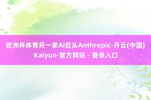欧洲杯体育　　另一家AI巨头Anthropic-开云(中国)Kaiyun·官方网站 - 登录入口
