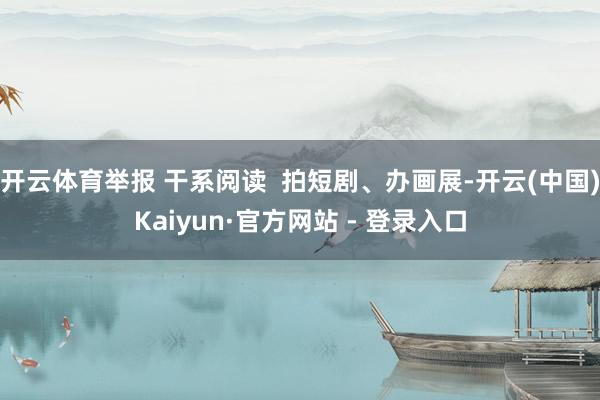 开云体育举报 干系阅读  拍短剧、办画展-开云(中国)Kaiyun·官方网站 - 登录入口