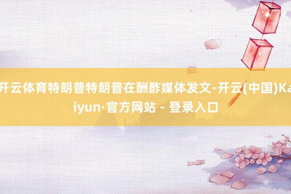 开云体育特朗普特朗普在酬酢媒体发文-开云(中国)Kaiyun·官方网站 - 登录入口
