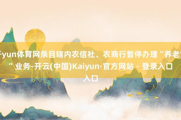 开yun体育网条目辖内农信社、农商行暂停办理“养老贷”业务-开云(中国)Kaiyun·官方网站 - 登录入口