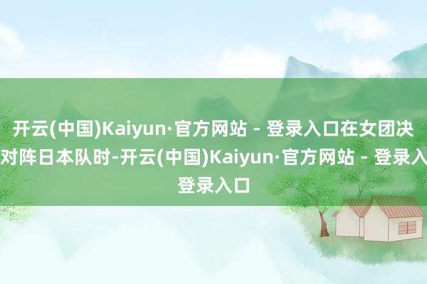 开云(中国)Kaiyun·官方网站 - 登录入口在女团决赛对阵日本队时-开云(中国)Kaiyun·官方网站 - 登录入口