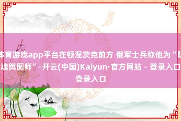 体育游戏app平台在顿涅茨克前方 俄军士兵称他为“阴魂舆图师”-开云(中国)Kaiyun·官方网站 - 登录入口