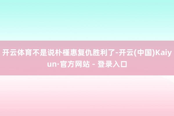 开云体育不是说朴槿惠复仇胜利了-开云(中国)Kaiyun·官方网站 - 登录入口