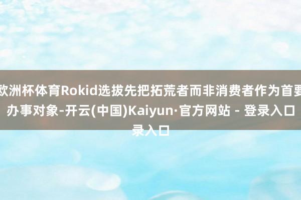 欧洲杯体育Rokid选拔先把拓荒者而非消费者作为首要办事对象-开云(中国)Kaiyun·官方网站 - 登录入口