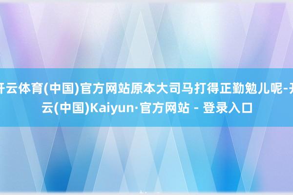 开云体育(中国)官方网站原本大司马打得正勤勉儿呢-开云(中国)Kaiyun·官方网站 - 登录入口