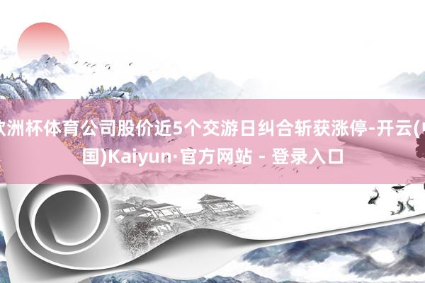 欧洲杯体育公司股价近5个交游日纠合斩获涨停-开云(中国)Kaiyun·官方网站 - 登录入口