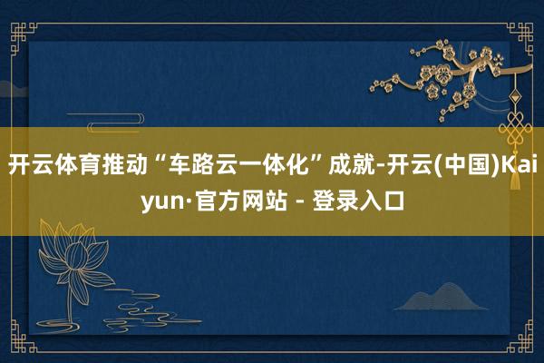 开云体育推动“车路云一体化”成就-开云(中国)Kaiyun·官方网站 - 登录入口
