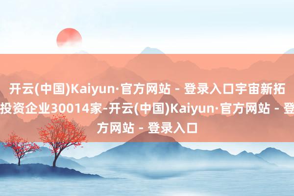 开云(中国)Kaiyun·官方网站 - 登录入口宇宙新拓荒外商投资企业30014家-开云(中国)Kaiyun·官方网站 - 登录入口