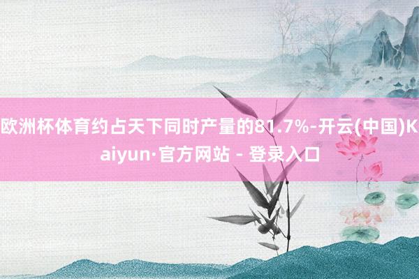 欧洲杯体育约占天下同时产量的81.7%-开云(中国)Kaiyun·官方网站 - 登录入口