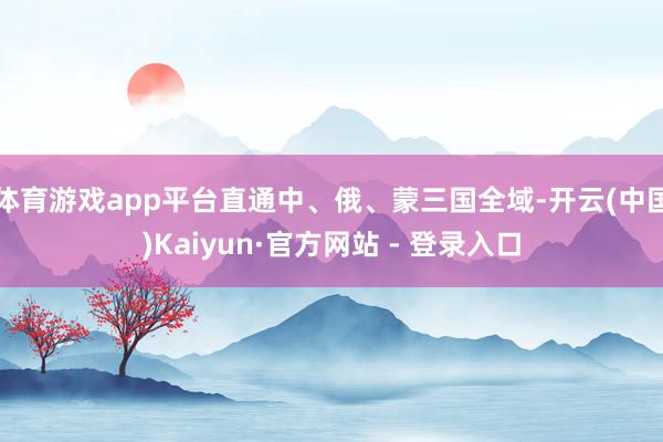 体育游戏app平台直通中、俄、蒙三国全域-开云(中国)Kaiyun·官方网站 - 登录入口