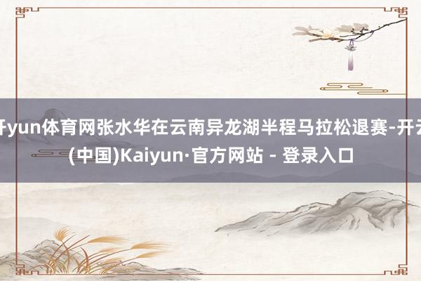 开yun体育网张水华在云南异龙湖半程马拉松退赛-开云(中国)Kaiyun·官方网站 - 登录入口