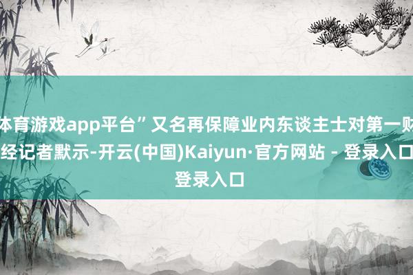 体育游戏app平台”又名再保障业内东谈主士对第一财经记者默示-开云(中国)Kaiyun·官方网站 - 登录入口