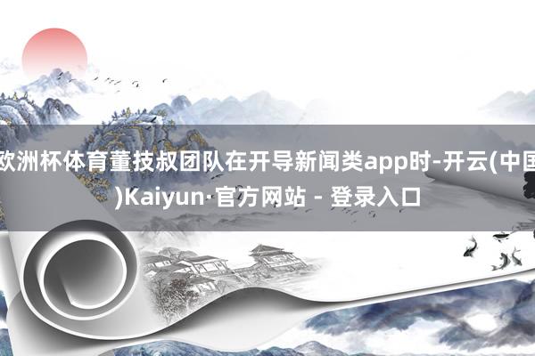 欧洲杯体育董技叔团队在开导新闻类app时-开云(中国)Kaiyun·官方网站 - 登录入口