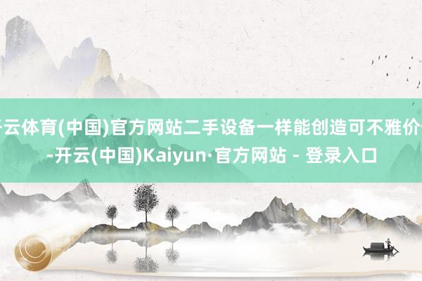 开云体育(中国)官方网站二手设备一样能创造可不雅价值-开云(中国)Kaiyun·官方网站 - 登录入口