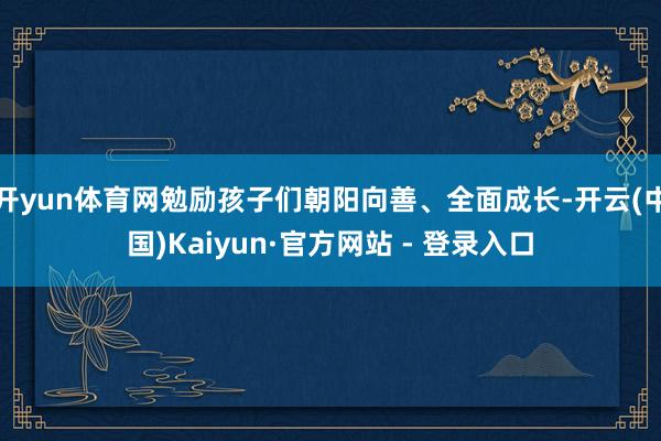 开yun体育网勉励孩子们朝阳向善、全面成长-开云(中国)Kaiyun·官方网站 - 登录入口