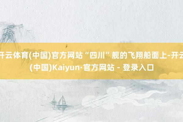 开云体育(中国)官方网站“四川”舰的飞翔船面上-开云(中国)Kaiyun·官方网站 - 登录入口