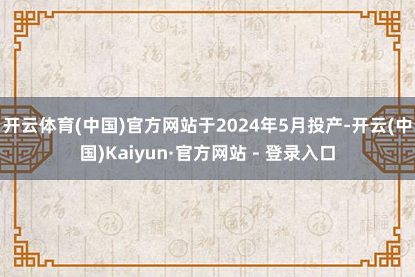 开云体育(中国)官方网站于2024年5月投产-开云(中国)Kaiyun·官方网站 - 登录入口