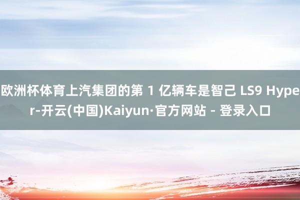 欧洲杯体育上汽集团的第 1 亿辆车是智己 LS9 Hyper-开云(中国)Kaiyun·官方网站 - 登录入口