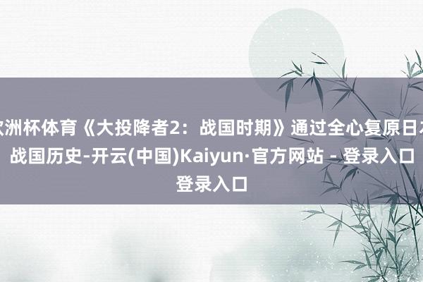 欧洲杯体育《大投降者2:战国时期》通过全心复原日本战国历史-开云(中国)Kaiyun·官方网站 - 登录入口