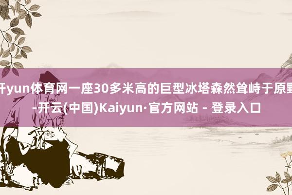开yun体育网一座30多米高的巨型冰塔森然耸峙于原野-开云(中国)Kaiyun·官方网站 - 登录入口
