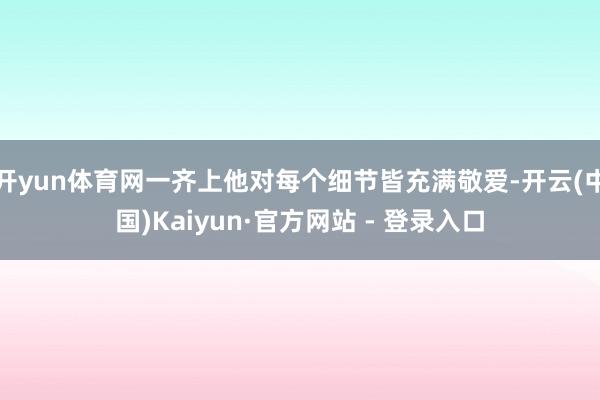 开yun体育网一齐上他对每个细节皆充满敬爱-开云(中国)Kaiyun·官方网站 - 登录入口