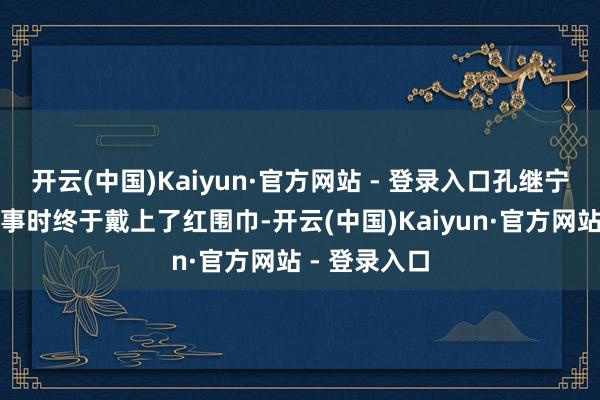 开云(中国)Kaiyun·官方网站 - 登录入口孔继宁在小学一年事时终于戴上了红围巾-开云(中国)Kaiyun·官方网站 - 登录入口