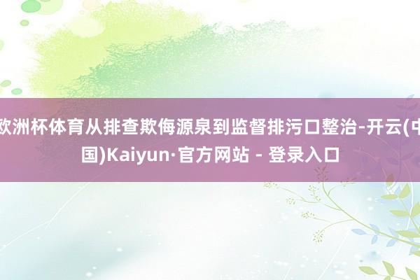 欧洲杯体育从排查欺侮源泉到监督排污口整治-开云(中国)Kaiyun·官方网站 - 登录入口