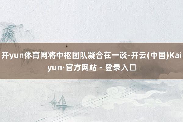开yun体育网将中枢团队凝合在一谈-开云(中国)Kaiyun·官方网站 - 登录入口
