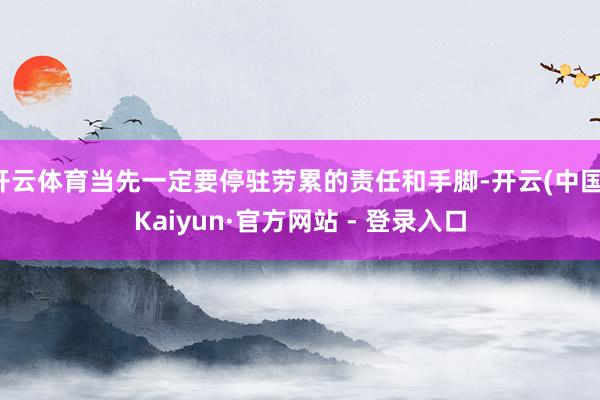 开云体育当先一定要停驻劳累的责任和手脚-开云(中国)Kaiyun·官方网站 - 登录入口