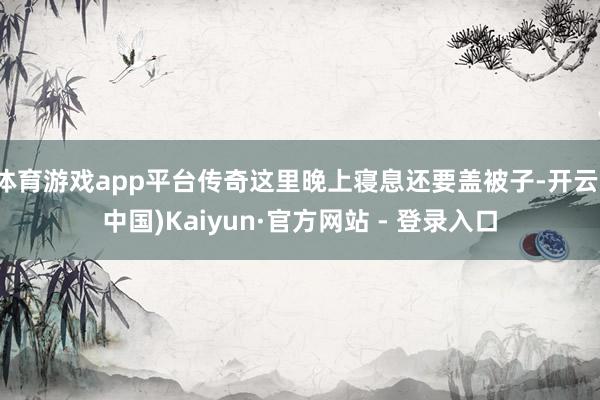 体育游戏app平台传奇这里晚上寝息还要盖被子-开云(中国)Kaiyun·官方网站 - 登录入口
