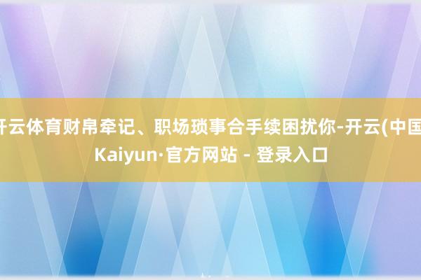 开云体育财帛牵记、职场琐事合手续困扰你-开云(中国)Kaiyun·官方网站 - 登录入口
